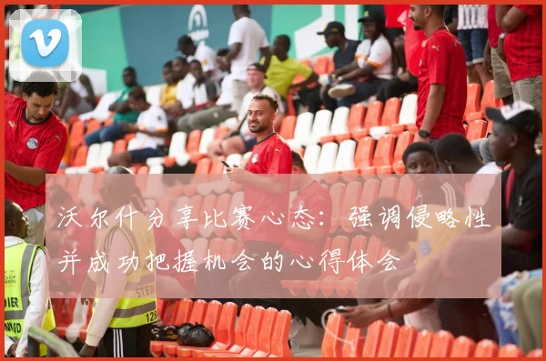 沃尔什分享比赛心态：强调侵略性并成功把握机会的心得体会