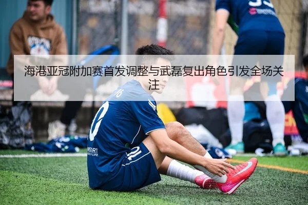 海港亚冠附加赛首发调整与武磊复出角色引发全场关注