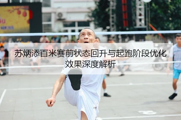 苏炳添百米赛前状态回升与起跑阶段优化效果深度解析