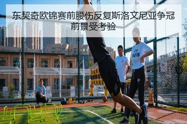 东契奇欧锦赛前腰伤反复斯洛文尼亚争冠前景受考验
