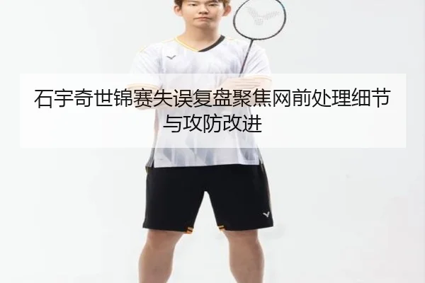 石宇奇世锦赛失误复盘聚焦网前处理细节与攻防改进