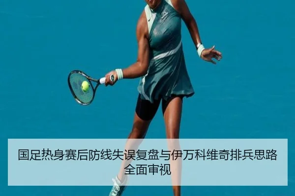 国足热身赛后防线失误复盘与伊万科维奇排兵思路全面审视