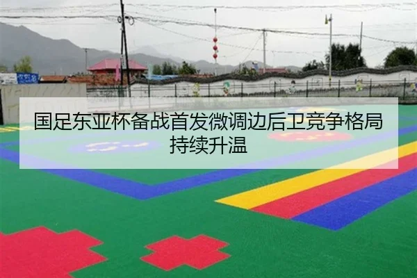 国足东亚杯备战首发微调边后卫竞争格局持续升温