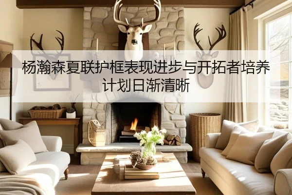 杨瀚森夏联护框表现进步与开拓者培养计划日渐清晰